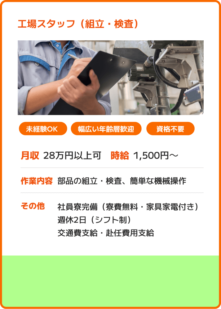 工場スタッフ（組立・検査） 未経験OK 幅広い年齢層歓迎 資格不要 月収：28万円以上可 時給：1,500円～ 作業内容：部品の組立・検査、簡単な機械操作 その他：社員寮完備（寮費無料・家具家電付き）週休2日（シフト制）交通費支給・赴任費用支給
