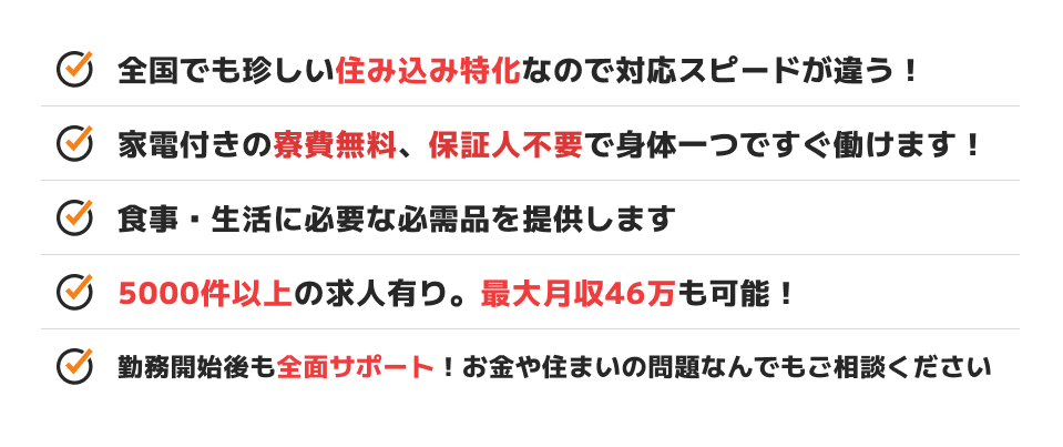 全国でも珍しい住み込み特化なので対応スピードが違う！ 家電付きの寮費無料、保証人不要で身体一つですぐ働けます！ 食事・生活に必要な必需品を提供します 5000件以上の求人有り。最大月収46万も可能！ 勤務開始後も全面サポート！お金や住まいの問題なんでもご相談ください