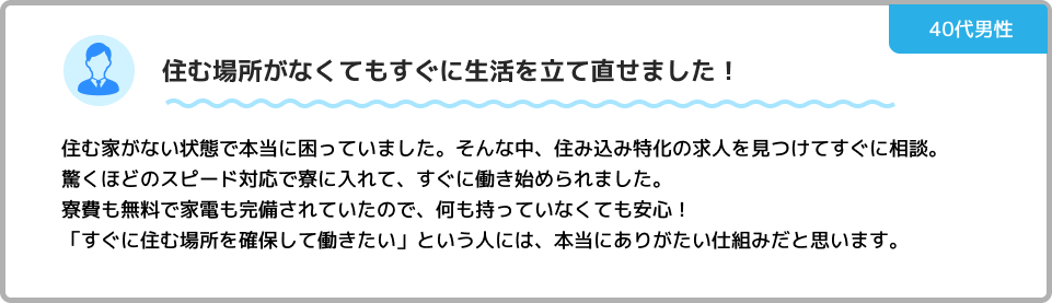 住む場所がなくてもすぐに生活を立て直せました！ 住む家がない状態で本当に困っていました。そんな中、住み込み特化の求人を見つけてすぐに相談。驚くほどのスピード対応で寮に入れて、すぐに働き始められました。寮費も無料で家電も完備されていたので、何も持っていなくても安心！「すぐに住む場所を確保して働きたい」という人には、本当にありがたい仕組みだと思います。