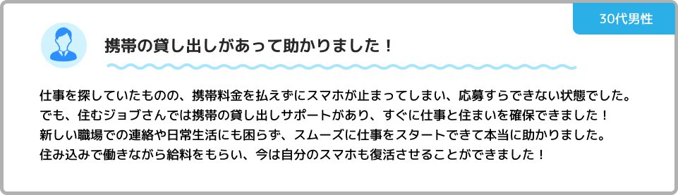 携帯の貸し出しがあって助かりました！ 仕事を探していたものの、携帯料金を払えずにスマホが止まってしまい、応募すらできない状態でした。でも、住むジョブさんでは携帯の貸し出しサポートがあり、すぐに仕事と住まいを確保できました！新しい職場での連絡や日常生活にも困らず、スムーズに仕事をスタートできて本当に助かりました。住み込みで働きながら給料をもらい、今は自分のスマホも復活させることができました！