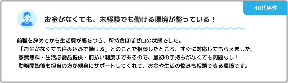 所持金ゼロ、仕事もない状況から抜け出せました！ 住む家がなくなり、仕事も見つからずに本当に困っていました。住み込み特化の求人を見つけてすぐに応募したところ、なんと翌日には入寮できることに！食事のサポートや生活に必要なものも揃っていて「何も持っていなくても働ける環境」でした。安心して住める寮があり、スタッフさんのサポートも手厚く、本当に助かりました。このご恩は一生忘れません。これがきっかけで、自分も誰かを助けられる、サポートできる人にりたいと介護の仕事に今後チャレンジしていく予定です！