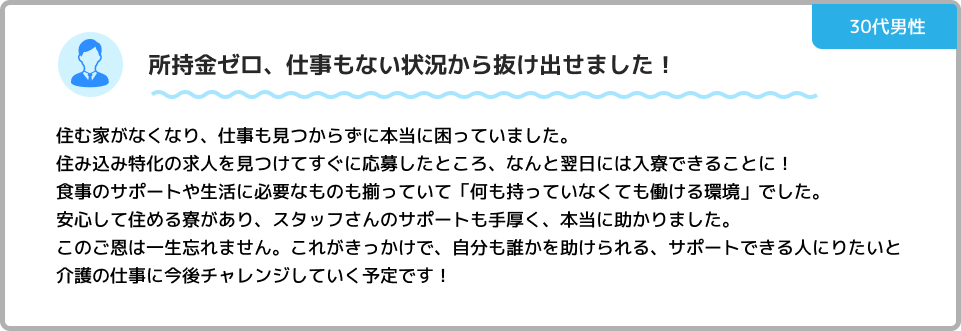 お金がなくても、未経験でも働ける環境が整っている！ 前職を辞めてから生活費が底をつき、所持金ほぼゼロの状態でした。 「お金がなくても住み込みで働ける」とのことで相談したところ、すぐに対応してもらえました。 寮費無料・生活必需品提供・前払い制度まであるので、最初の手持ちがなくても問題なし！ 勤務開始後も担当の方が親身にサポートしてくれて、お金や生活の悩みも相談できる環境です。